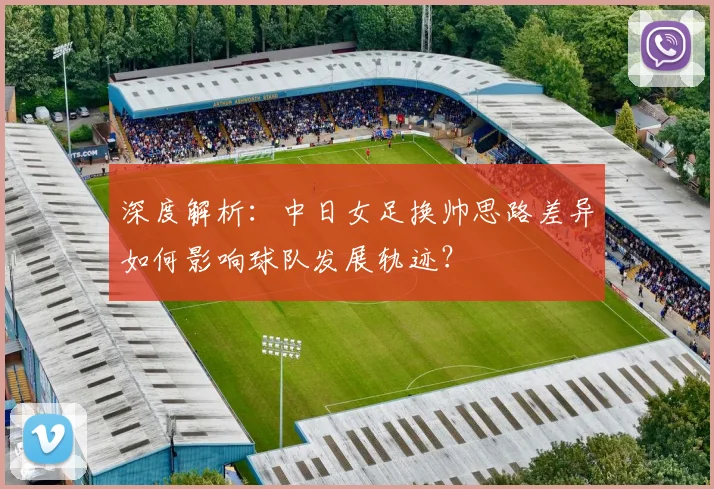 深度解析:中日女足换帅思路差异如何影响球队发展轨迹?