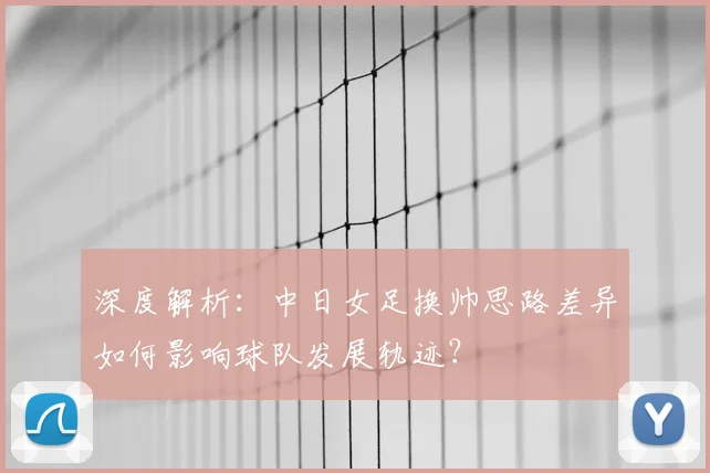深度解析：中日女足换帅思路差异如何影响球队发展轨迹？