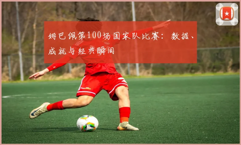 姆巴佩第100场国家队比赛：数据、成就与经典瞬间