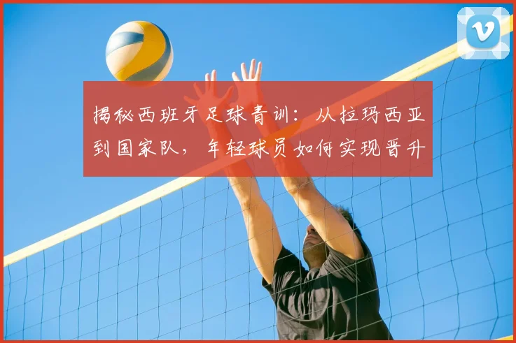 揭秘西班牙足球青训：从拉玛西亚到国家队，年轻球员如何实现晋升