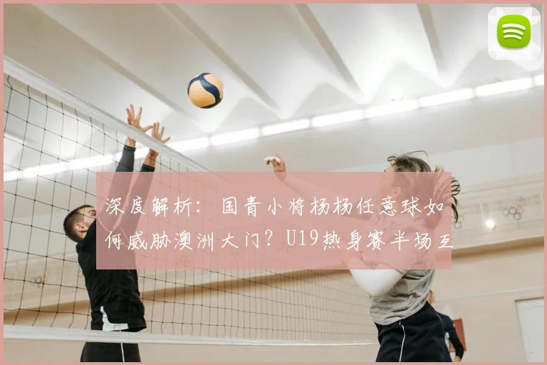 深度解析：国青小将杨杨任意球如何威胁澳洲大门？U19热身赛半场互交白卷战报