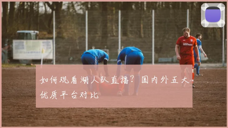 如何观看湖人队直播?国内外五大优质平台对比