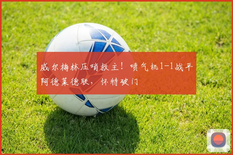 威尔梅林压哨救主!喷气机1-1战平阿德莱德联,怀特破门