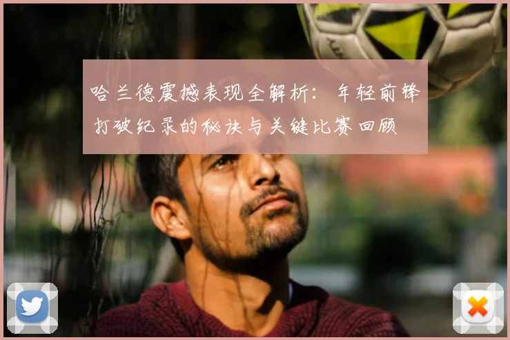 哈兰德震撼表现全解析:年轻前锋打破纪录的秘诀与关键比赛回顾