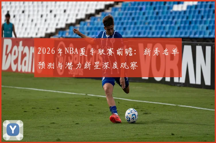2026年NBA夏季联赛前瞻:新秀名单预测与潜力新星深度观察