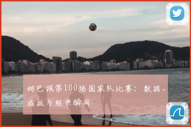 姆巴佩第100场国家队比赛:数据、成就与经典瞬间