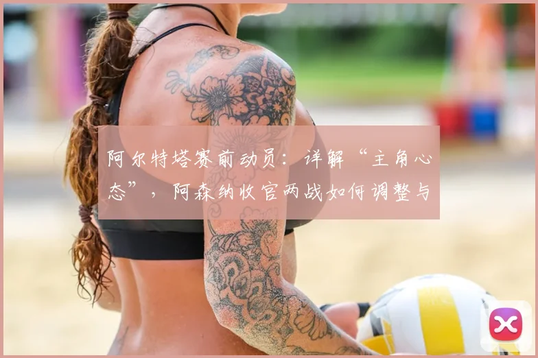 阿尔特塔赛前动员：详解“主角心态”，阿森纳收官两战如何调整与应对？