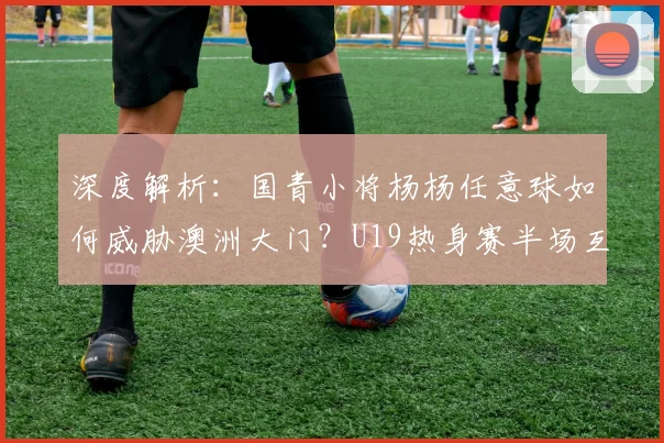 深度解析:国青小将杨杨任意球如何威胁澳洲大门?U19热身赛半场互交白卷战报
