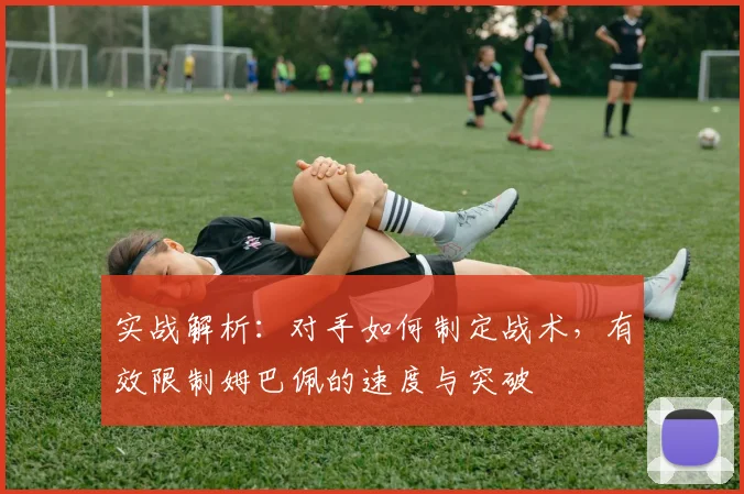 实战解析：对手如何制定战术，有效限制姆巴佩的速度与突破