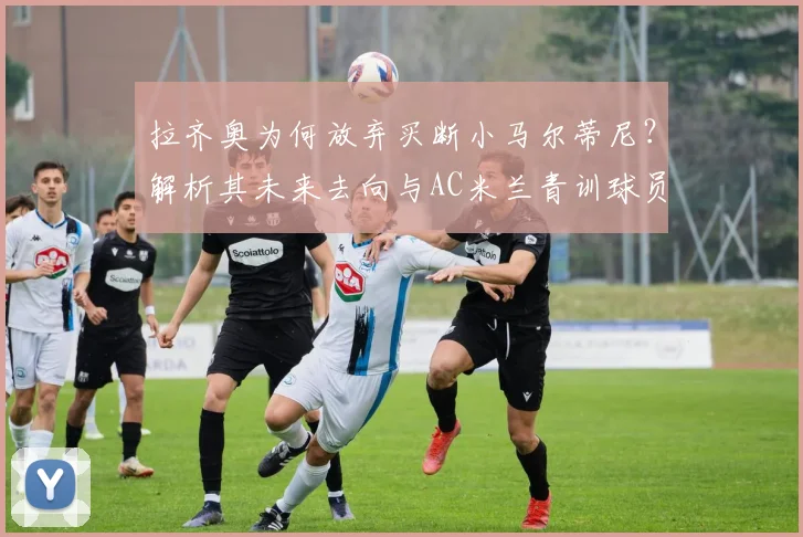 拉齐奥为何放弃买断小马尔蒂尼？解析其未来去向与AC米兰青训球员发展路径