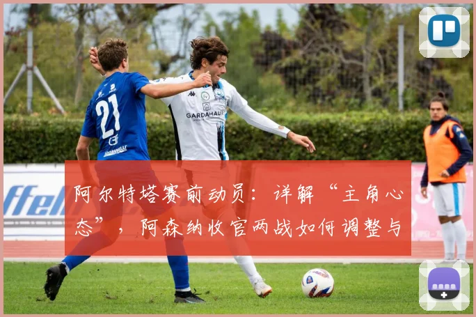 阿尔特塔赛前动员:详解“主角心态”,阿森纳收官两战如何调整与应对?